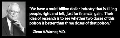 Glenn A. Warner M.D. - "We have a multi-billion dollar industry that is killing people, right and left, just for finacnial gain. Their idea of research is to see whether two doses of this poison is better than three doses of that poison." 